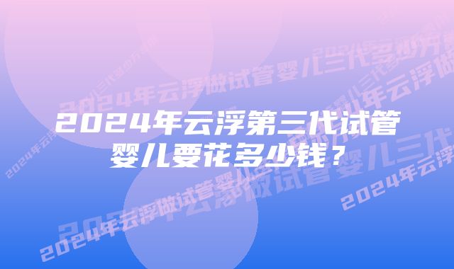 2024年云浮第三代试管婴儿要花多少钱？