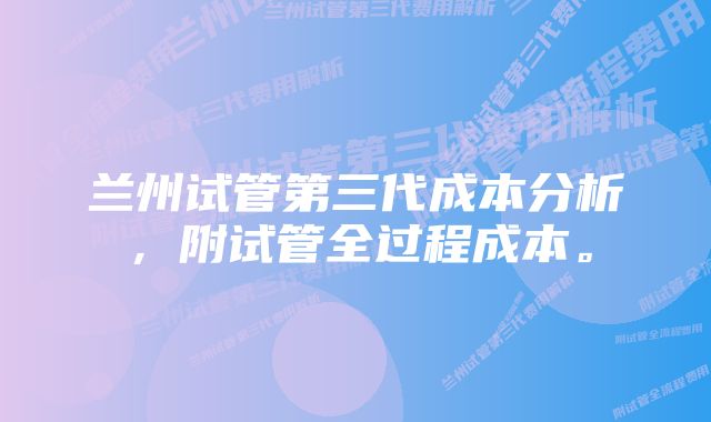 兰州试管第三代成本分析，附试管全过程成本。