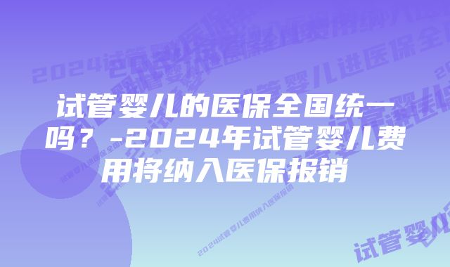 试管婴儿的医保全国统一吗？-2024年试管婴儿费用将纳入医保报销