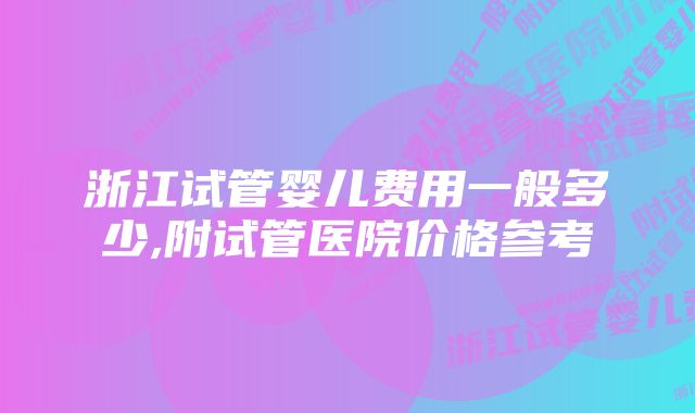 浙江试管婴儿费用一般多少,附试管医院价格参考