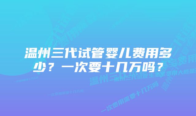 温州三代试管婴儿费用多少？一次要十几万吗？