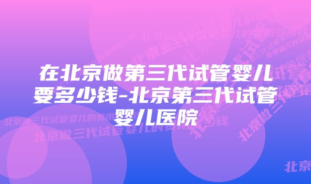 在北京做第三代试管婴儿要多少钱-北京第三代试管婴儿医院