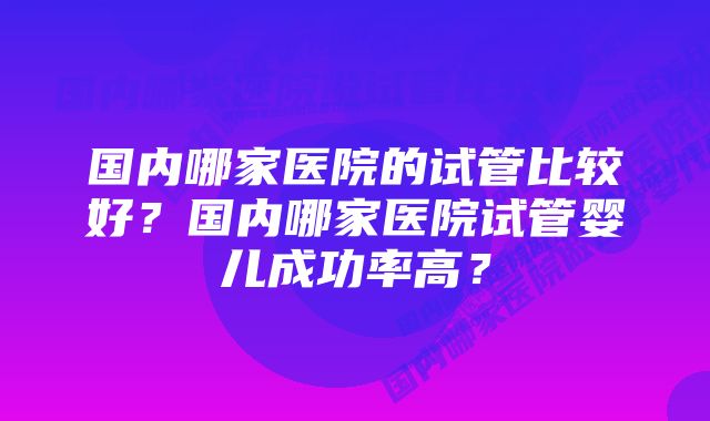 国内哪家医院的试管比较好？国内哪家医院试管婴儿成功率高？