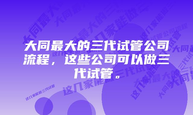 大同最大的三代试管公司流程，这些公司可以做三代试管。