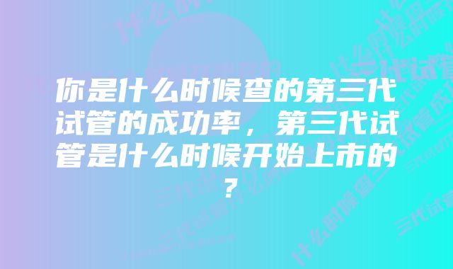 你是什么时候查的第三代试管的成功率，第三代试管是什么时候开始上市的？