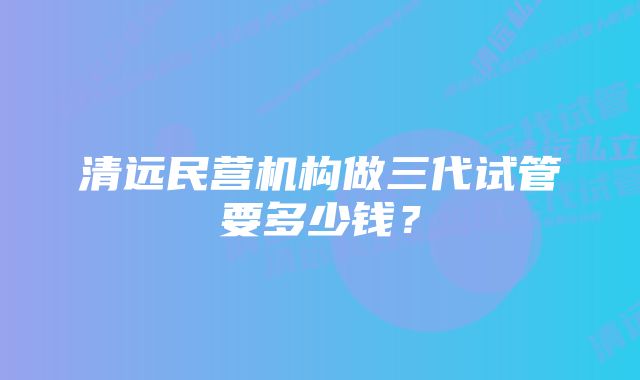 清远民营机构做三代试管要多少钱？