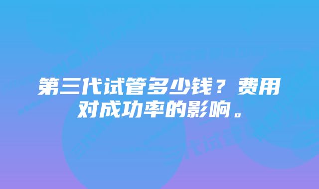 第三代试管多少钱？费用对成功率的影响。