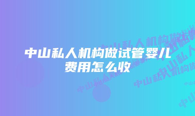 中山私人机构做试管婴儿费用怎么收