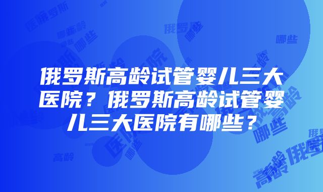 俄罗斯高龄试管婴儿三大医院？俄罗斯高龄试管婴儿三大医院有哪些？