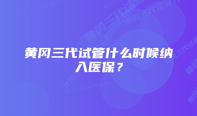 黄冈三代试管什么时候纳入医保？