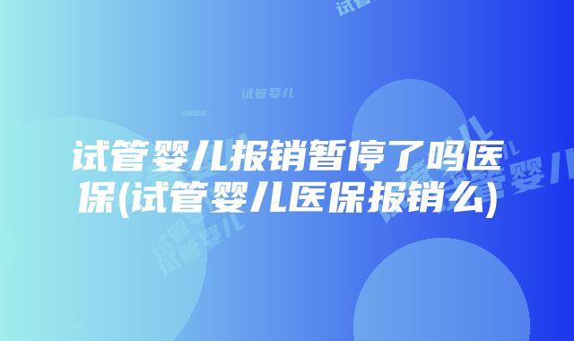 试管婴儿报销暂停了吗医保(试管婴儿医保报销么)