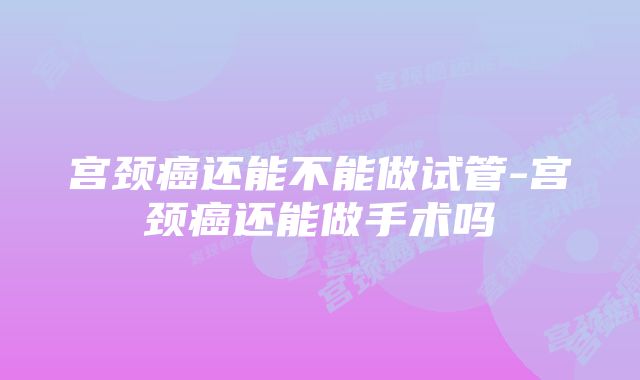 宫颈癌还能不能做试管-宫颈癌还能做手术吗