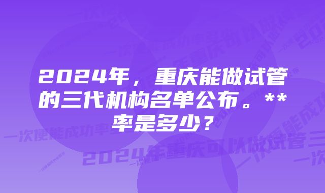 2024年，重庆能做试管的三代机构名单公布。**率是多少？