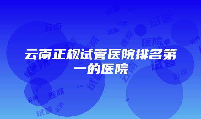 云南正规试管医院排名第一的医院