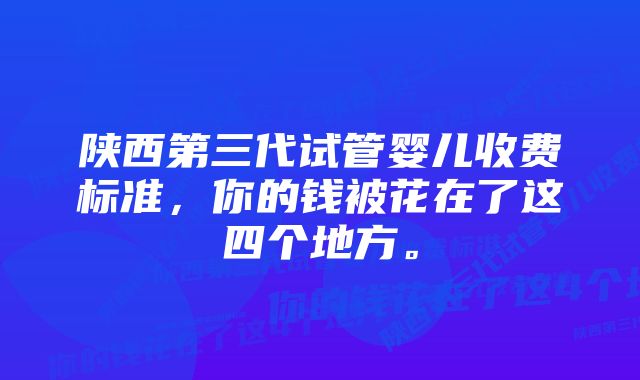 陕西第三代试管婴儿收费标准，你的钱被花在了这四个地方。