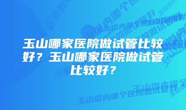 玉山哪家医院做试管比较好？玉山哪家医院做试管比较好？