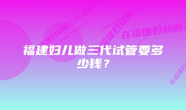 福建妇儿做三代试管要多少钱？