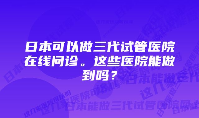 日本可以做三代试管医院在线问诊。这些医院能做到吗？