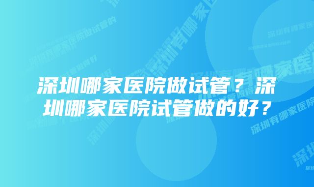 深圳哪家医院做试管？深圳哪家医院试管做的好？