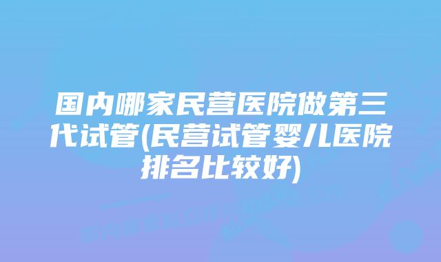 国内哪家民营医院做第三代试管(民营试管婴儿医院排名比较好)