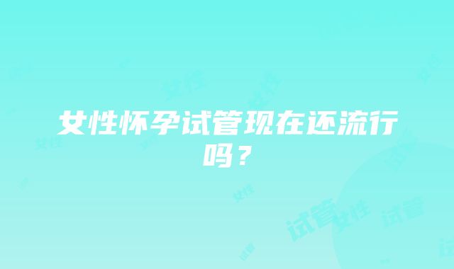 女性怀孕试管现在还流行吗？