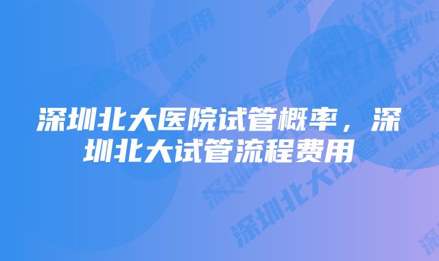 深圳北大医院试管概率，深圳北大试管流程费用