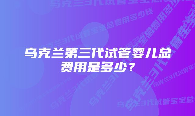 乌克兰第三代试管婴儿总费用是多少？