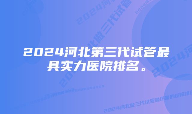 2024河北第三代试管最具实力医院排名。