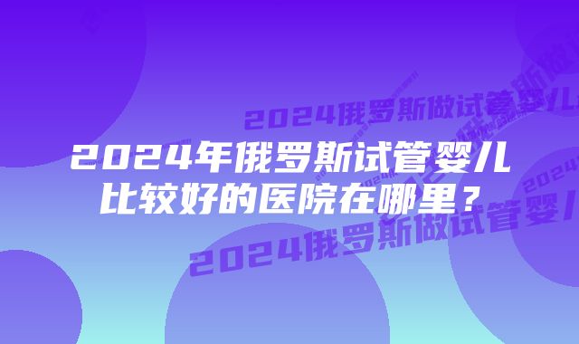 2024年俄罗斯试管婴儿比较好的医院在哪里？