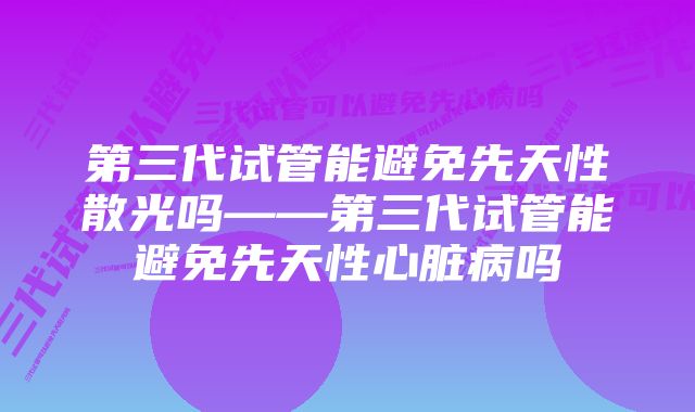 第三代试管能避免先天性散光吗——第三代试管能避免先天性心脏病吗