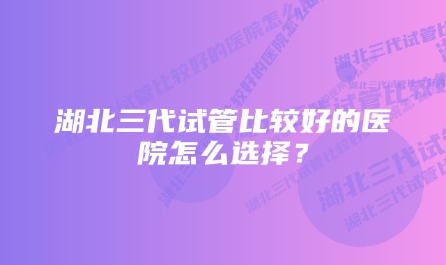 湖北三代试管比较好的医院怎么选择？