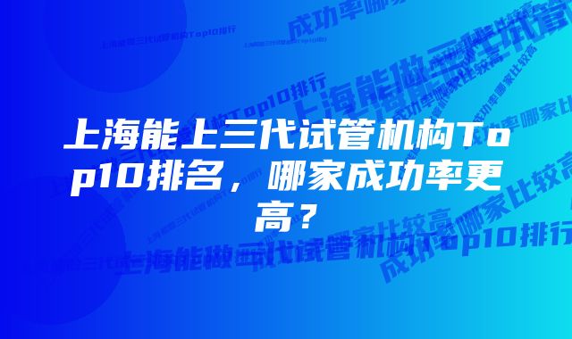 上海能上三代试管机构Top10排名，哪家成功率更高？