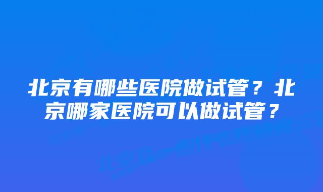 北京有哪些医院做试管？北京哪家医院可以做试管？