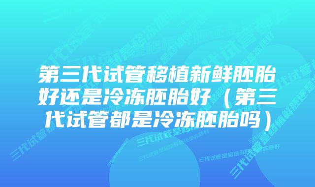 第三代试管移植新鲜胚胎好还是冷冻胚胎好（第三代试管都是冷冻胚胎吗）