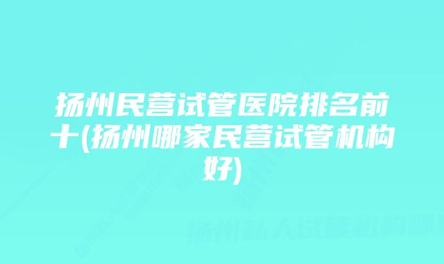 扬州民营试管医院排名前十(扬州哪家民营试管机构好)