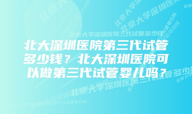 北大深圳医院第三代试管多少钱？北大深圳医院可以做第三代试管婴儿吗？