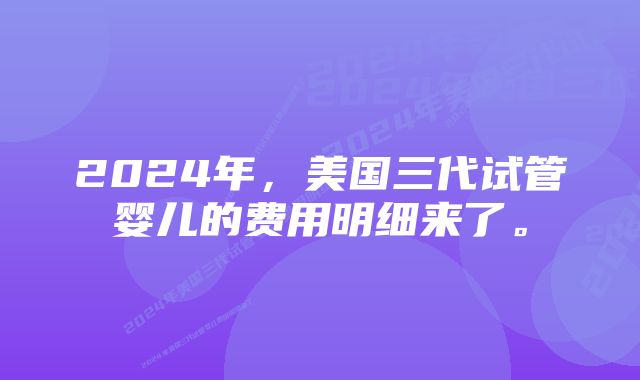 2024年，美国三代试管婴儿的费用明细来了。