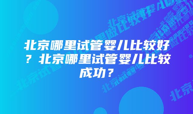 北京哪里试管婴儿比较好？北京哪里试管婴儿比较成功？