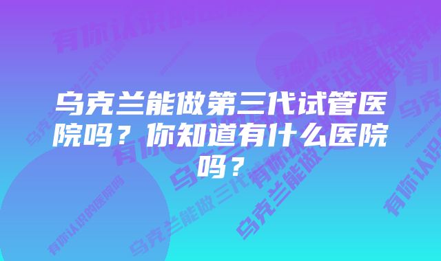 乌克兰能做第三代试管医院吗？你知道有什么医院吗？