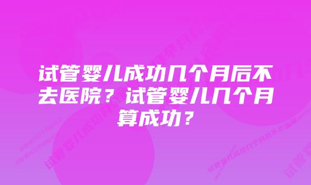 试管婴儿成功几个月后不去医院？试管婴儿几个月算成功？