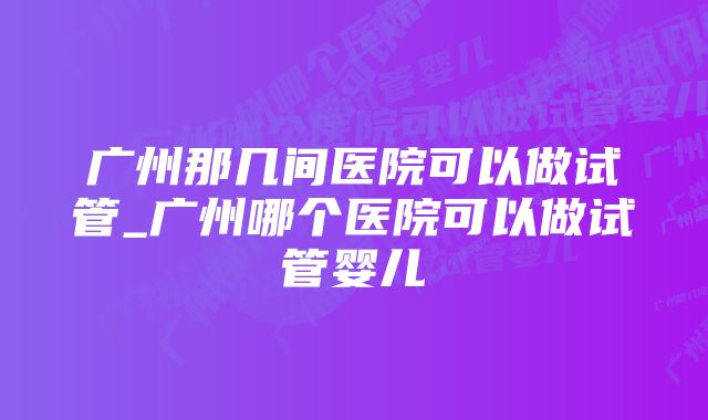 广州那几间医院可以做试管_广州哪个医院可以做试管婴儿