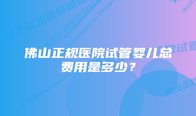 佛山正规医院试管婴儿总费用是多少？