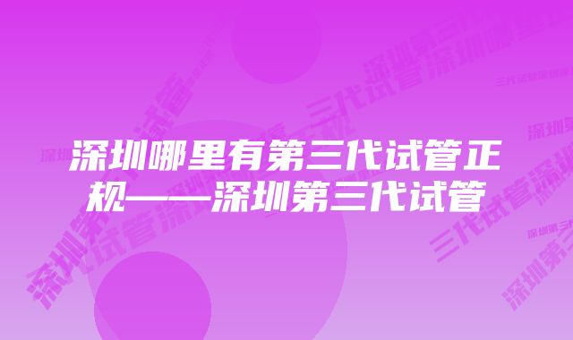 深圳哪里有第三代试管正规——深圳第三代试管