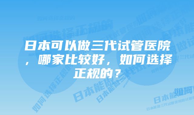 日本可以做三代试管医院，哪家比较好，如何选择正规的？