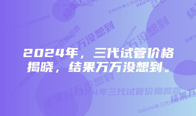 2024年，三代试管价格揭晓，结果万万没想到。