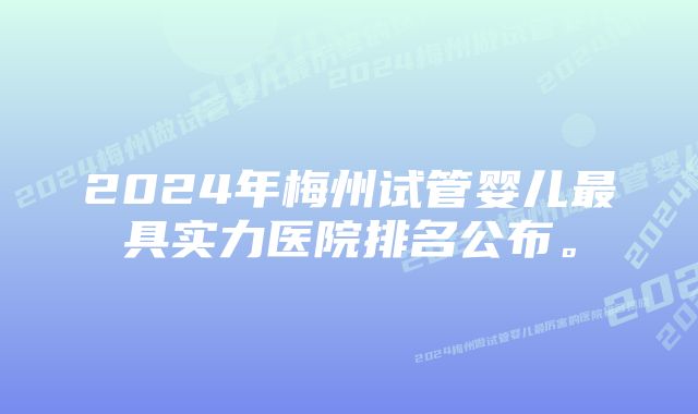 2024年梅州试管婴儿最具实力医院排名公布。