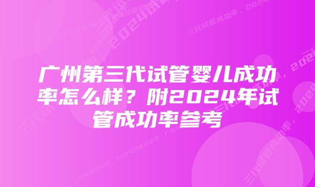 广州第三代试管婴儿成功率怎么样？附2024年试管成功率参考