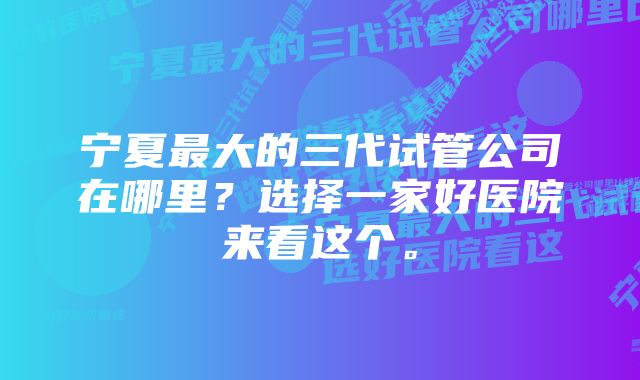 宁夏最大的三代试管公司在哪里？选择一家好医院来看这个。