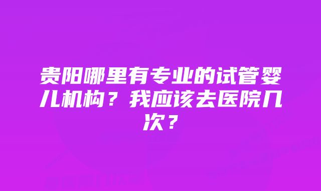 贵阳哪里有专业的试管婴儿机构？我应该去医院几次？