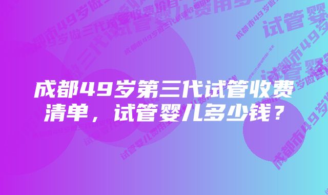 成都49岁第三代试管收费清单，试管婴儿多少钱？